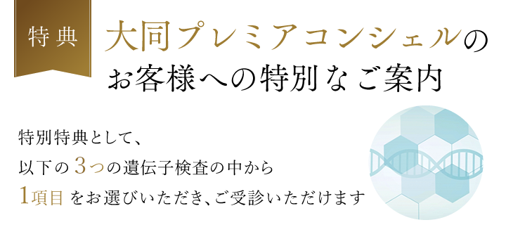 【特典】大同プレミアコンシェルのお客様への特別なご案内 特別特典として、以下の4つの遺伝子検査の中から1項目をお選びいただき、ご受診いただけます